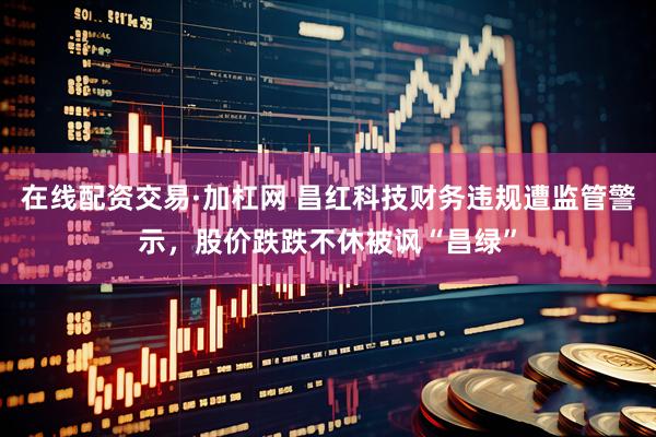 在线配资交易·加杠网 昌红科技财务违规遭监管警示，股价跌跌不休被讽“昌绿”