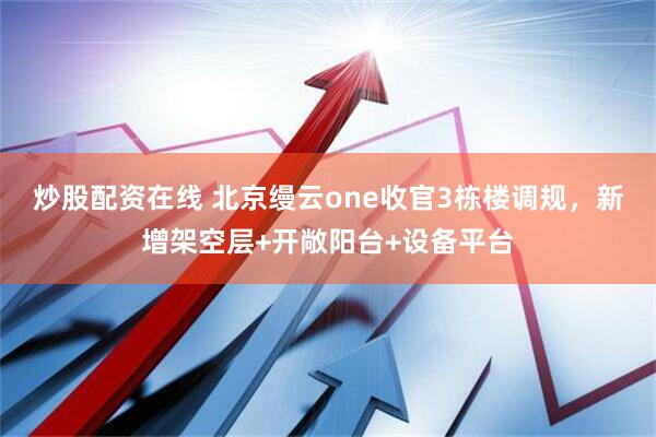 炒股配资在线 北京缦云one收官3栋楼调规，新增架空层+开敞阳台+设备平台