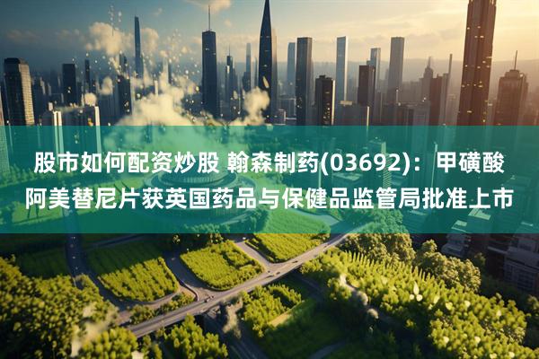 股市如何配资炒股 翰森制药(03692)：甲磺酸阿美替尼片获英国药品与保健品监管局批准上市