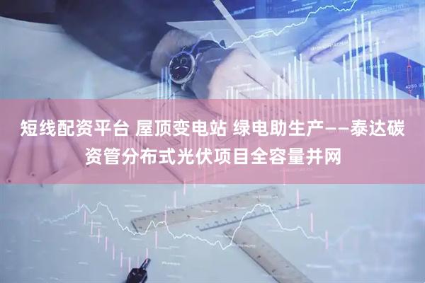 短线配资平台 屋顶变电站 绿电助生产——泰达碳资管分布式光伏项目全容量并网