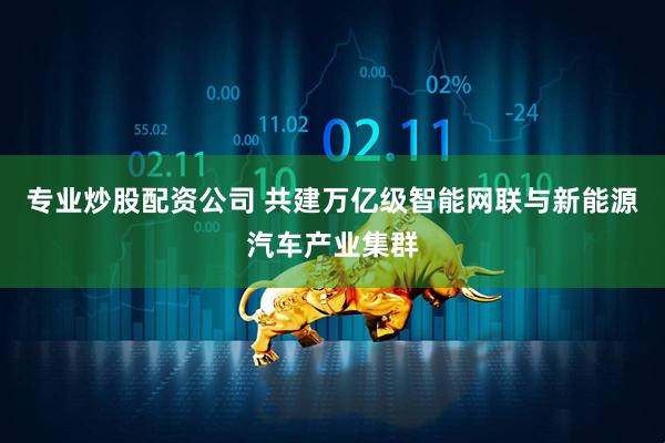 专业炒股配资公司 共建万亿级智能网联与新能源汽车产业集群