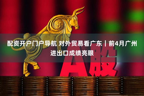 配资开户门户导航 对外贸易看广东｜前4月广州进出口成绩亮眼