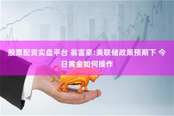 股票配资实盘平台 翁富豪:美联储政策预期下 今日黄金如何操作