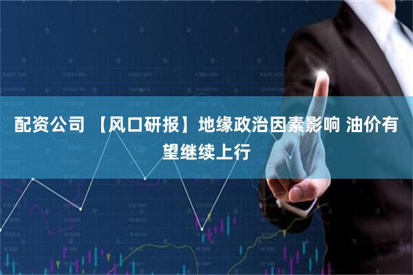 配资公司 【风口研报】地缘政治因素影响 油价有望继续上行