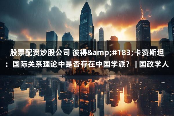 股票配资炒股公司 彼得&#183;卡赞斯坦：国际关系理论中是否存在中国学派？ | 国政学人