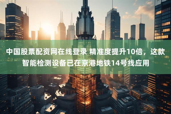 中国股票配资网在线登录 精准度提升10倍，这款智能检测设备已在京港地铁14号线应用
