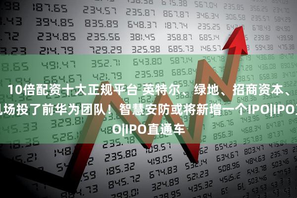 10倍配资十大正规平台 英特尔、绿地、招商资本、上海机场投了前华为团队！智慧安防或将新增一个IPO|IPO直通车