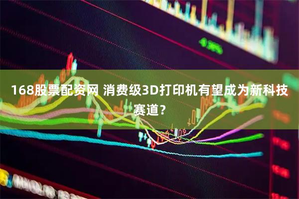 168股票配资网 消费级3D打印机有望成为新科技赛道？