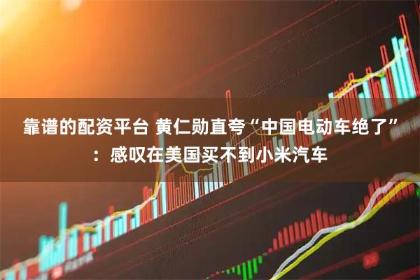 靠谱的配资平台 黄仁勋直夸“中国电动车绝了”：感叹在美国买不到小米汽车
