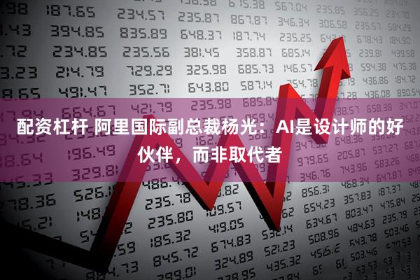 配资杠杆 阿里国际副总裁杨光：AI是设计师的好伙伴，而非取代者