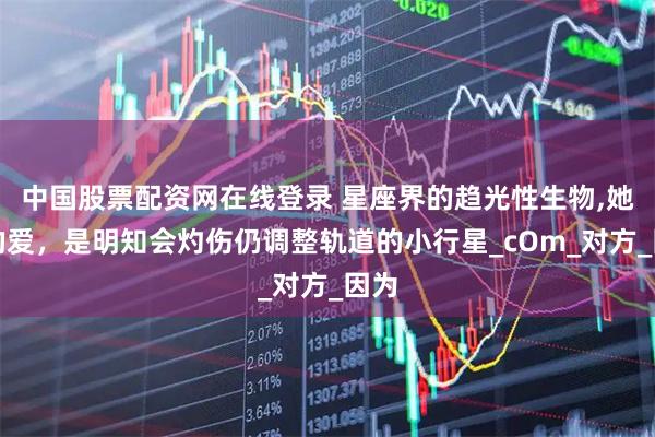 中国股票配资网在线登录 星座界的趋光性生物,她们的爱，是明知会灼伤仍调整轨道的小行星_cOm_对方_因为
