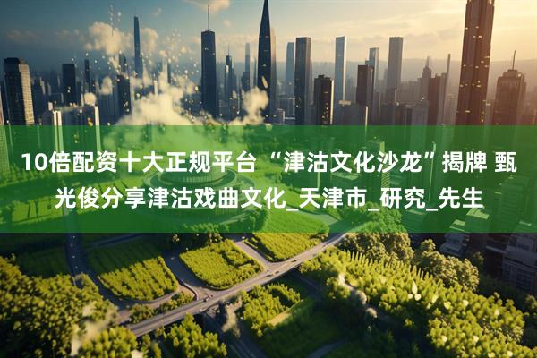 10倍配资十大正规平台 “津沽文化沙龙”揭牌 甄光俊分享津沽戏曲文化_天津市_研究_先生