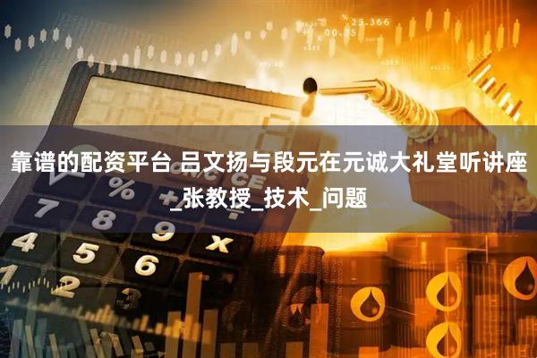 靠谱的配资平台 吕文扬与段元在元诚大礼堂听讲座_张教授_技术_问题
