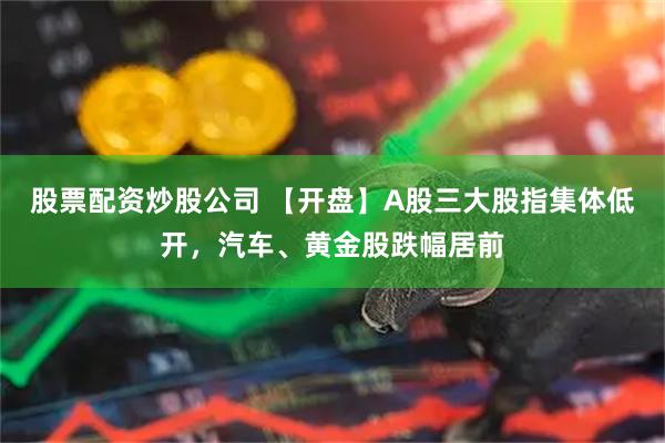 股票配资炒股公司 【开盘】A股三大股指集体低开，汽车、黄金股跌幅居前