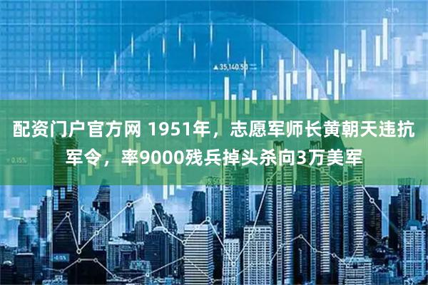 配资门户官方网 1951年，志愿军师长黄朝天违抗军令，率9000残兵掉头杀向3万美军
