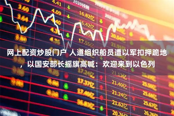 网上配资炒股门户 人道组织船员遭以军扣押跪地，以国安部长摇旗高喊：欢迎来到以色列