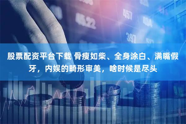股票配资平台下载 骨瘦如柴、全身涂白、满嘴假牙，内娱的畸形审美，啥时候是尽头