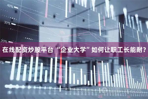 在线配资炒股平台 “企业大学”如何让职工长能耐？