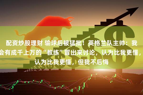 配资炒股理财 输球后被猛批！英格兰队主帅：我能理解赛后会有成千上万的“教练”冒出来讨论，认为比我更懂，但我不后悔