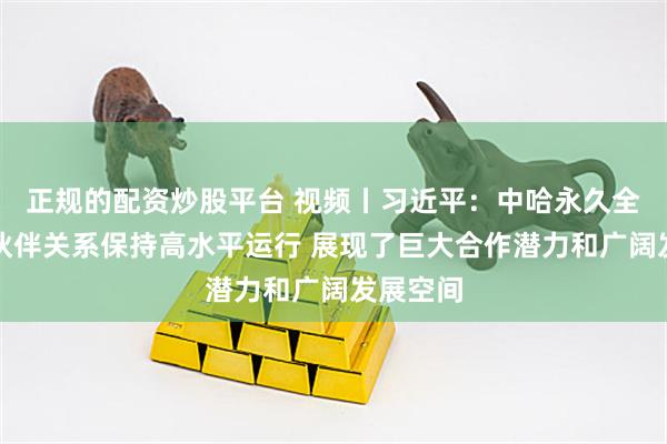 正规的配资炒股平台 视频丨习近平:中哈永久全面战略伙伴关系保持高水平运行 展现了巨大合作潜力和广阔发展空间
