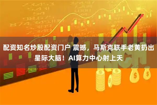 配资知名炒股配资门户 震撼，马斯克联手老黄扔出星际大脑！AI算力中心射上天