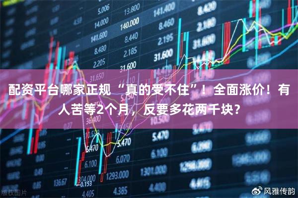 配资平台哪家正规 “真的受不住”！全面涨价！有人苦等2个月，反要多花两千块？