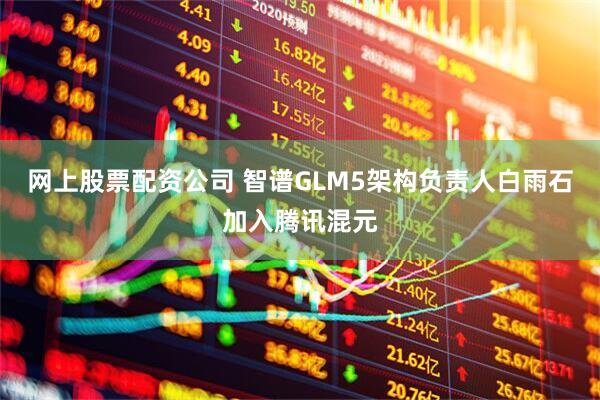 网上股票配资公司 智谱GLM5架构负责人白雨石加入腾讯混元