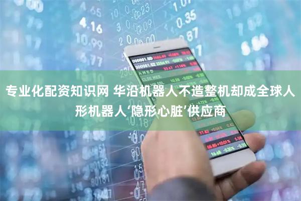 专业化配资知识网 华沿机器人不造整机却成全球人形机器人‘隐形心脏’供应商